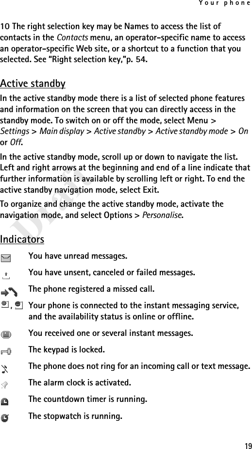Your phone19Draft10 The right selection key may be Names to access the list of contacts in the Contacts menu, an operator-specific name to access an operator-specific Web site, or a shortcut to a function that you selected. See “Right selection key,”p. 54.Active standbyIn the active standby mode there is a list of selected phone features and information on the screen that you can directly access in the standby mode. To switch on or off the mode, select Menu &gt; Settings &gt; Main display &gt; Active standby &gt; Active standby mode &gt; On or Off. In the active standby mode, scroll up or down to navigate the list. Left and right arrows at the beginning and end of a line indicate that further information is available by scrolling left or right. To end the active standby navigation mode, select Exit.To organize and change the active standby mode, activate the navigation mode, and select Options &gt; Personalise.IndicatorsYou have unread messages.You have unsent, canceled or failed messages.The phone registered a missed call.,  Your phone is connected to the instant messaging service, and the availability status is online or offline.You received one or several instant messages.The keypad is locked.The phone does not ring for an incoming call or text message. The alarm clock is activated.The countdown timer is running.The stopwatch is running.