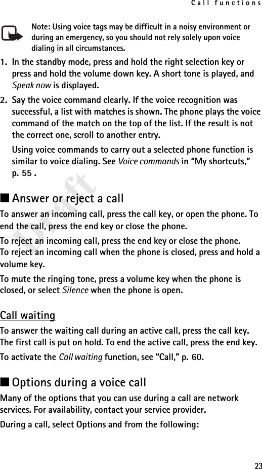 Call functions23DraftNote: Using voice tags may be difficult in a noisy environment or during an emergency, so you should not rely solely upon voice dialing in all circumstances.1. In the standby mode, press and hold the right selection key or press and hold the volume down key. A short tone is played, and Speak now is displayed.2. Say the voice command clearly. If the voice recognition was successful, a list with matches is shown. The phone plays the voice command of the match on the top of the list. If the result is not the correct one, scroll to another entry.Using voice commands to carry out a selected phone function is similar to voice dialing. See Voice commands in “My shortcuts,” p. 55 .■Answer or reject a callTo answer an incoming call, press the call key, or open the phone. To end the call, press the end key or close the phone.To reject an incoming call, press the end key or close the phone. To reject an incoming call when the phone is closed, press and hold a volume key.To mute the ringing tone, press a volume key when the phone is closed, or select Silence when the phone is open.Call waitingTo answer the waiting call during an active call, press the call key. The first call is put on hold. To end the active call, press the end key.To activate the Call waiting function, see “Call,” p. 60.■Options during a voice callMany of the options that you can use during a call are network services. For availability, contact your service provider.During a call, select Options and from the following: