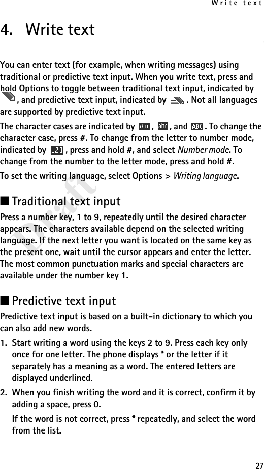 Write text27Draft4. Write textYou can enter text (for example, when writing messages) using traditional or predictive text input. When you write text, press and hold Options to toggle between traditional text input, indicated by , and predictive text input, indicated by  . Not all languages are supported by predictive text input.The character cases are indicated by  ,  , and  . To change the character case, press #. To change from the letter to number mode, indicated by  , press and hold #, and select Number mode. To change from the number to the letter mode, press and hold #.To set the writing language, select Options &gt; Writing language. ■Traditional text inputPress a number key, 1 to 9, repeatedly until the desired character appears. The characters available depend on the selected writing language. If the next letter you want is located on the same key as the present one, wait until the cursor appears and enter the letter. The most common punctuation marks and special characters are available under the number key 1.■Predictive text inputPredictive text input is based on a built-in dictionary to which you can also add new words.1. Start writing a word using the keys 2 to 9. Press each key only once for one letter. The phone displays * or the letter if it separately has a meaning as a word. The entered letters are displayed underlined.2. When you finish writing the word and it is correct, confirm it by adding a space, press 0.If the word is not correct, press * repeatedly, and select the word from the list.