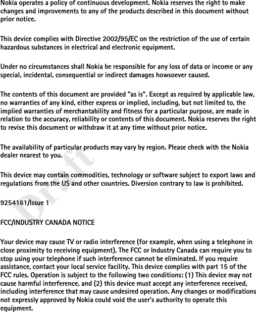 DraftNokia operates a policy of continuous development. Nokia reserves the right to make changes and improvements to any of the products described in this document without prior notice.This device complies with Directive 2002/95/EC on the restriction of the use of certain hazardous substances in electrical and electronic equipment.Under no circumstances shall Nokia be responsible for any loss of data or income or any special, incidental, consequential or indirect damages howsoever caused.The contents of this document are provided &quot;as is&quot;. Except as required by applicable law, no warranties of any kind, either express or implied, including, but not limited to, the implied warranties of merchantability and fitness for a particular purpose, are made in relation to the accuracy, reliability or contents of this document. Nokia reserves the right to revise this document or withdraw it at any time without prior notice.The availability of particular products may vary by region. Please check with the Nokia dealer nearest to you.This device may contain commodities, technology or software subject to export laws and regulations from the US and other countries. Diversion contrary to law is prohibited.9254161/Issue 1FCC/INDUSTRY CANADA NOTICEYour device may cause TV or radio interference (for example, when using a telephone in close proximity to receiving equipment). The FCC or Industry Canada can require you to stop using your telephone if such interference cannot be eliminated. If you require assistance, contact your local service facility. This device complies with part 15 of the FCC rules. Operation is subject to the following two conditions: (1) This device may not cause harmful interference, and (2) this device must accept any interference received, including interference that may cause undesired operation. Any changes or modifications not expressly approved by Nokia could void the user&apos;s authority to operate this equipment.
