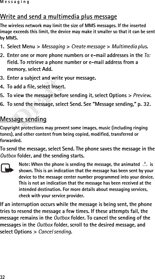 Messaging32DraftWrite and send a multimedia plus messageThe wireless network may limit the size of MMS messages. If the inserted image exceeds this limit, the device may make it smaller so that it can be sent by MMS.1. Select Menu &gt; Messaging &gt; Create message &gt; Multimedia plus.2. Enter one or more phone numbers or e-mail addresses in the To: field. To retrieve a phone number or e-mail address from a memory, select Add.3. Enter a subject and write your message.4. To add a file, select Insert.5. To view the message before sending it, select Options &gt; Preview.6. To send the message, select Send. See “Message sending,” p. 32.Message sendingCopyright protections may prevent some images, music (including ringing tones), and other content from being copied, modified, transferred or forwarded.To send the message, select Send. The phone saves the message in the Outbox folder, and the sending starts.Note: When the phone is sending the message, the animated   is shown. This is an indication that the message has been sent by your device to the message center number programmed into your device. This is not an indication that the message has been received at the intended destination. For more details about messaging services, check with your service provider.If an interruption occurs while the message is being sent, the phone tries to resend the message a few times. If these attempts fail, the message remains in the Outbox folder. To cancel the sending of the messages in the Outbox folder, scroll to the desired message, and select Options &gt; Cancel sending.