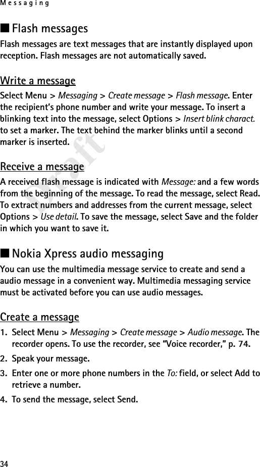 Messaging34Draft■Flash messagesFlash messages are text messages that are instantly displayed upon reception. Flash messages are not automatically saved.Write a messageSelect Menu &gt; Messaging &gt; Create message &gt; Flash message. Enter the recipient’s phone number and write your message. To insert a blinking text into the message, select Options &gt; Insert blink charact. to set a marker. The text behind the marker blinks until a second marker is inserted.Receive a messageA received flash message is indicated with Message: and a few words from the beginning of the message. To read the message, select Read. To extract numbers and addresses from the current message, select Options &gt; Use detail. To save the message, select Save and the folder in which you want to save it.■Nokia Xpress audio messagingYou can use the multimedia message service to create and send a audio message in a convenient way. Multimedia messaging service must be activated before you can use audio messages.Create a message1. Select Menu &gt; Messaging &gt; Create message &gt; Audio message. The recorder opens. To use the recorder, see “Voice recorder,” p. 74.2. Speak your message.3. Enter one or more phone numbers in the To: field, or select Add to retrieve a number.4. To send the message, select Send.