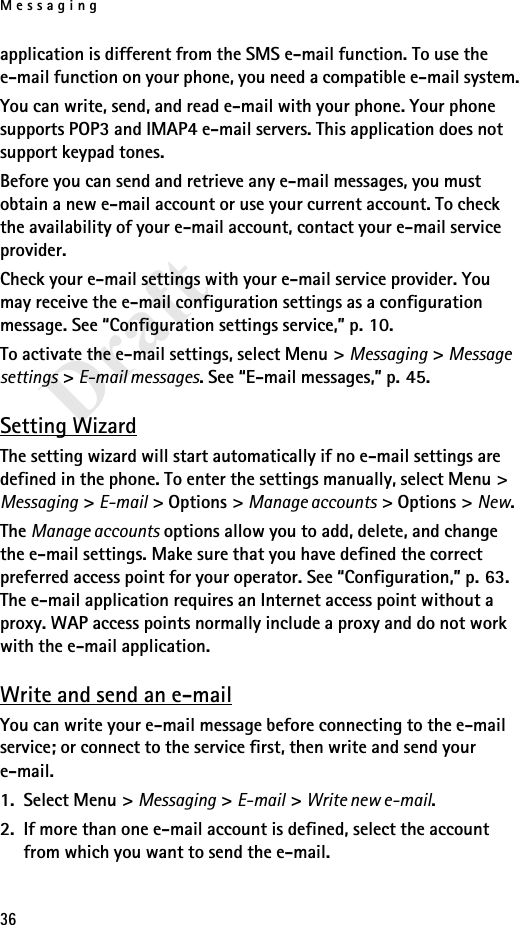 Messaging36Draftapplication is different from the SMS e-mail function. To use the e-mail function on your phone, you need a compatible e-mail system.You can write, send, and read e-mail with your phone. Your phone supports POP3 and IMAP4 e-mail servers. This application does not support keypad tones.Before you can send and retrieve any e-mail messages, you must obtain a new e-mail account or use your current account. To check the availability of your e-mail account, contact your e-mail service provider. Check your e-mail settings with your e-mail service provider. You may receive the e-mail configuration settings as a configuration message. See “Configuration settings service,” p. 10.To activate the e-mail settings, select Menu &gt; Messaging &gt; Message settings &gt; E-mail messages. See “E-mail messages,” p. 45.Setting WizardThe setting wizard will start automatically if no e-mail settings are defined in the phone. To enter the settings manually, select Menu &gt; Messaging &gt; E-mail &gt; Options &gt; Manage accounts &gt; Options &gt; New. The Manage accounts options allow you to add, delete, and change the e-mail settings. Make sure that you have defined the correct preferred access point for your operator. See “Configuration,” p. 63. The e-mail application requires an Internet access point without a proxy. WAP access points normally include a proxy and do not work with the e-mail application.Write and send an e-mailYou can write your e-mail message before connecting to the e-mail service; or connect to the service first, then write and send your e-mail.1. Select Menu &gt; Messaging &gt; E-mail &gt; Write new e-mail.2. If more than one e-mail account is defined, select the account from which you want to send the e-mail.