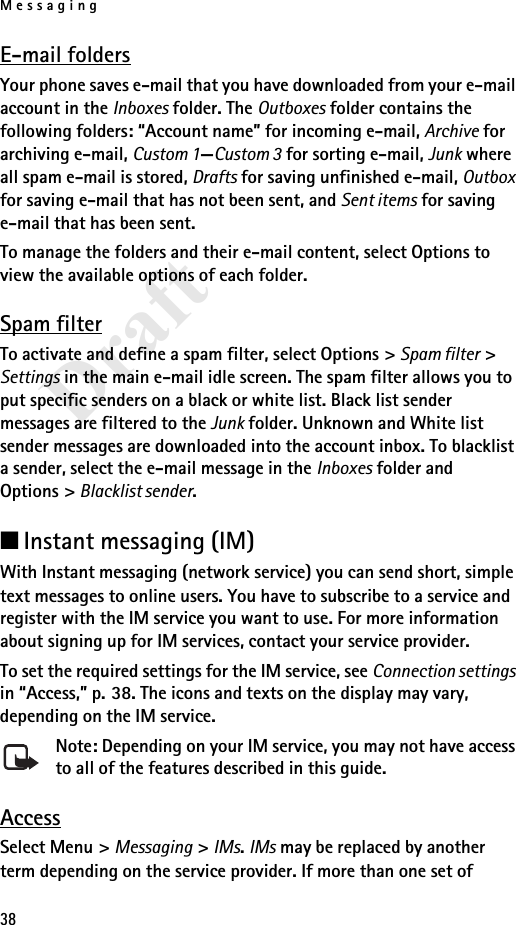 Messaging38DraftE-mail foldersYour phone saves e-mail that you have downloaded from your e-mail account in the Inboxes folder. The Outboxes folder contains the following folders: “Account name” for incoming e-mail, Archive for archiving e-mail, Custom 1—Custom 3 for sorting e-mail, Junk where all spam e-mail is stored, Drafts for saving unfinished e-mail, Outbox for saving e-mail that has not been sent, and Sent items for saving e-mail that has been sent. To manage the folders and their e-mail content, select Options to view the available options of each folder.Spam filterTo activate and define a spam filter, select Options &gt; Spam filter &gt; Settings in the main e-mail idle screen. The spam filter allows you to put specific senders on a black or white list. Black list sender messages are filtered to the Junk folder. Unknown and White list sender messages are downloaded into the account inbox. To blacklist a sender, select the e-mail message in the Inboxes folder and Options &gt; Blacklist sender.■Instant messaging (IM)With Instant messaging (network service) you can send short, simple text messages to online users. You have to subscribe to a service and register with the IM service you want to use. For more information about signing up for IM services, contact your service provider.To set the required settings for the IM service, see Connection settings in “Access,” p. 38. The icons and texts on the display may vary, depending on the IM service.Note: Depending on your IM service, you may not have access to all of the features described in this guide.AccessSelect Menu &gt; Messaging &gt; IMs. IMs may be replaced by another term depending on the service provider. If more than one set of 