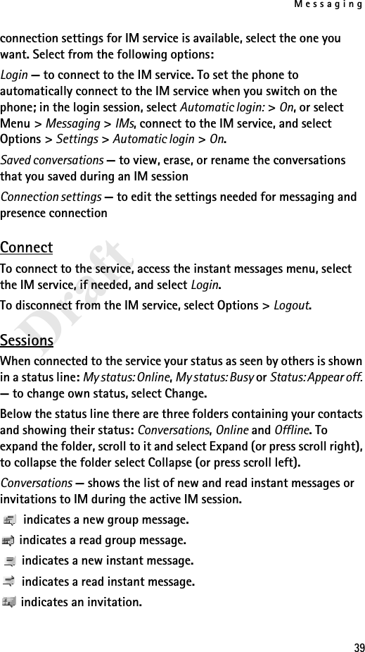 Messaging39Draftconnection settings for IM service is available, select the one you want. Select from the following options:Login — to connect to the IM service. To set the phone to automatically connect to the IM service when you switch on the phone; in the login session, select Automatic login: &gt; On, or select Menu &gt; Messaging &gt; IMs, connect to the IM service, and select Options &gt; Settings &gt; Automatic login &gt; On. Saved conversations — to view, erase, or rename the conversations that you saved during an IM sessionConnection settings — to edit the settings needed for messaging and presence connectionConnectTo connect to the service, access the instant messages menu, select the IM service, if needed, and select Login.To disconnect from the IM service, select Options &gt; Logout.SessionsWhen connected to the service your status as seen by others is shown in a status line: My status: Online, My status: Busy or Status: Appear off. — to change own status, select Change.Below the status line there are three folders containing your contacts and showing their status: Conversations, Online and Offline. To expand the folder, scroll to it and select Expand (or press scroll right), to collapse the folder select Collapse (or press scroll left).Conversations — shows the list of new and read instant messages or invitations to IM during the active IM session. indicates a new group message. indicates a read group message. indicates a new instant message. indicates a read instant message. indicates an invitation.