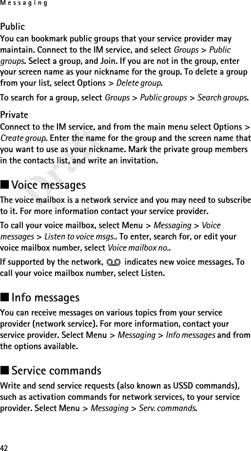 Messaging42DraftPublicYou can bookmark public groups that your service provider may maintain. Connect to the IM service, and select Groups &gt; Public groups. Select a group, and Join. If you are not in the group, enter your screen name as your nickname for the group. To delete a group from your list, select Options &gt; Delete group. To search for a group, select Groups &gt; Public groups &gt; Search groups. PrivateConnect to the IM service, and from the main menu select Options &gt; Create group. Enter the name for the group and the screen name that you want to use as your nickname. Mark the private group members in the contacts list, and write an invitation.■Voice messagesThe voice mailbox is a network service and you may need to subscribe to it. For more information contact your service provider.To call your voice mailbox, select Menu &gt; Messaging &gt; Voice messages &gt; Listen to voice msgs.. To enter, search for, or edit your voice mailbox number, select Voice mailbox no..If supported by the network,   indicates new voice messages. To call your voice mailbox number, select Listen.■Info messagesYou can receive messages on various topics from your service provider (network service). For more information, contact your service provider. Select Menu &gt; Messaging &gt; Info messages and from the options available.■Service commandsWrite and send service requests (also known as USSD commands), such as activation commands for network services, to your service provider. Select Menu &gt; Messaging &gt; Serv. commands. 