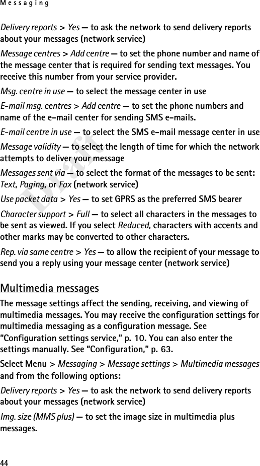 Messaging44DraftDelivery reports &gt; Yes — to ask the network to send delivery reports about your messages (network service)Message centres &gt; Add centre — to set the phone number and name of the message center that is required for sending text messages. You receive this number from your service provider.Msg. centre in use — to select the message center in useE-mail msg. centres &gt; Add centre — to set the phone numbers and name of the e-mail center for sending SMS e-mails.E-mail centre in use — to select the SMS e-mail message center in useMessage validity — to select the length of time for which the network attempts to deliver your messageMessages sent via — to select the format of the messages to be sent: Text, Paging, or Fax (network service)Use packet data &gt; Yes — to set GPRS as the preferred SMS bearerCharacter support &gt; Full — to select all characters in the messages to be sent as viewed. If you select Reduced, characters with accents and other marks may be converted to other characters.Rep. via same centre &gt; Yes — to allow the recipient of your message to send you a reply using your message center (network service)Multimedia messagesThe message settings affect the sending, receiving, and viewing of multimedia messages. You may receive the configuration settings for multimedia messaging as a configuration message. See “Configuration settings service,” p. 10. You can also enter the settings manually. See “Configuration,” p. 63.Select Menu &gt; Messaging &gt; Message settings &gt; Multimedia messages and from the following options:Delivery reports &gt; Yes — to ask the network to send delivery reports about your messages (network service)Img. size (MMS plus) — to set the image size in multimedia plus messages.