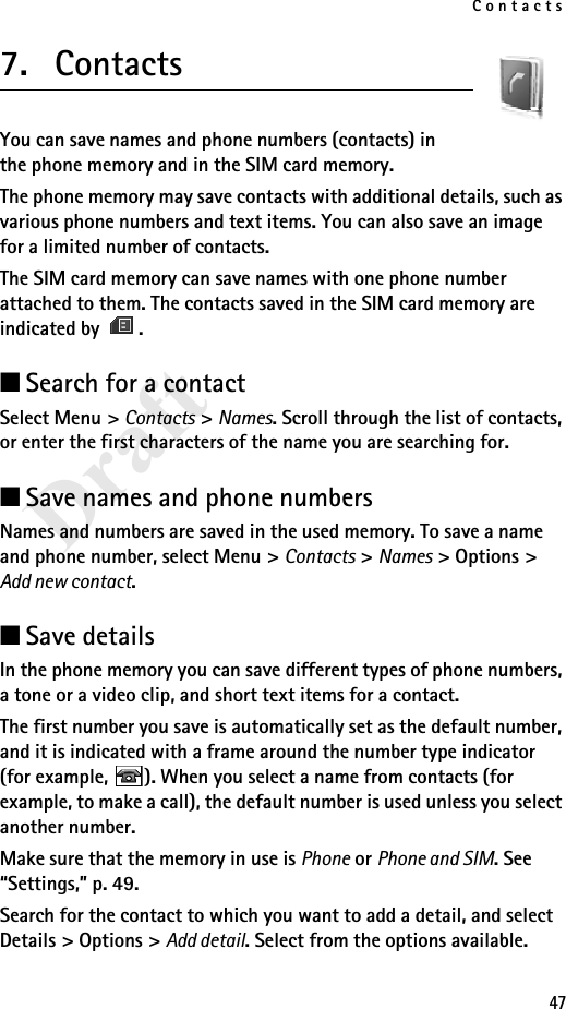Contacts47Draft7. ContactsYou can save names and phone numbers (contacts) in the phone memory and in the SIM card memory.The phone memory may save contacts with additional details, such as various phone numbers and text items. You can also save an image for a limited number of contacts.The SIM card memory can save names with one phone number attached to them. The contacts saved in the SIM card memory are indicated by  .■Search for a contactSelect Menu &gt; Contacts &gt; Names. Scroll through the list of contacts, or enter the first characters of the name you are searching for.■Save names and phone numbersNames and numbers are saved in the used memory. To save a name and phone number, select Menu &gt; Contacts &gt; Names &gt; Options &gt; Add new contact.■Save detailsIn the phone memory you can save different types of phone numbers, a tone or a video clip, and short text items for a contact.The first number you save is automatically set as the default number, and it is indicated with a frame around the number type indicator (for example,  ). When you select a name from contacts (for example, to make a call), the default number is used unless you select another number.Make sure that the memory in use is Phone or Phone and SIM. See “Settings,” p. 49.Search for the contact to which you want to add a detail, and select Details &gt; Options &gt; Add detail. Select from the options available.