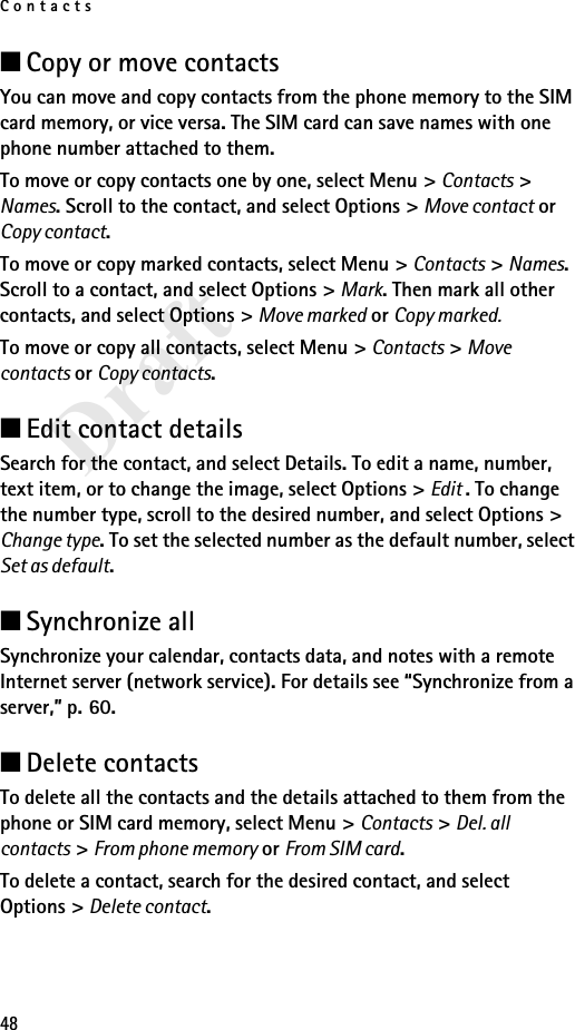 Contacts48Draft■Copy or move contactsYou can move and copy contacts from the phone memory to the SIM card memory, or vice versa. The SIM card can save names with one phone number attached to them. To move or copy contacts one by one, select Menu &gt; Contacts &gt; Names. Scroll to the contact, and select Options &gt; Move contact or Copy contact. To move or copy marked contacts, select Menu &gt; Contacts &gt; Names. Scroll to a contact, and select Options &gt; Mark. Then mark all other contacts, and select Options &gt; Move marked or Copy marked.To move or copy all contacts, select Menu &gt; Contacts &gt; Move contacts or Copy contacts.■Edit contact detailsSearch for the contact, and select Details. To edit a name, number, text item, or to change the image, select Options &gt; Edit . To change the number type, scroll to the desired number, and select Options &gt; Change type. To set the selected number as the default number, select Set as default.■Synchronize allSynchronize your calendar, contacts data, and notes with a remote Internet server (network service). For details see “Synchronize from a server,” p. 60.■Delete contactsTo delete all the contacts and the details attached to them from the phone or SIM card memory, select Menu &gt; Contacts &gt; Del. all contacts &gt; From phone memory or From SIM card.To delete a contact, search for the desired contact, and select Options &gt; Delete contact.