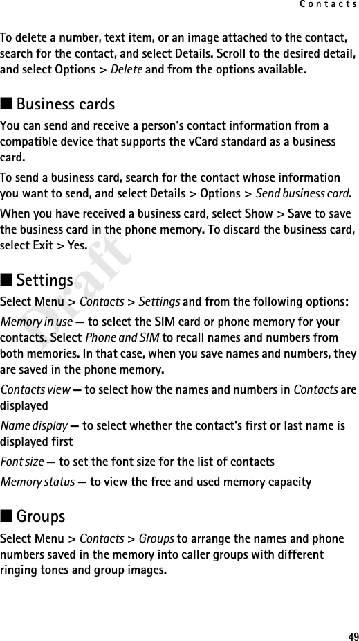 Contacts49DraftTo delete a number, text item, or an image attached to the contact, search for the contact, and select Details. Scroll to the desired detail, and select Options &gt; Delete and from the options available.■Business cardsYou can send and receive a person’s contact information from a compatible device that supports the vCard standard as a business card.To send a business card, search for the contact whose information you want to send, and select Details &gt; Options &gt; Send business card.When you have received a business card, select Show &gt; Save to save the business card in the phone memory. To discard the business card, select Exit &gt; Yes.■SettingsSelect Menu &gt; Contacts &gt; Settings and from the following options:Memory in use — to select the SIM card or phone memory for your contacts. Select Phone and SIM to recall names and numbers from both memories. In that case, when you save names and numbers, they are saved in the phone memory.Contacts view — to select how the names and numbers in Contacts are displayedName display — to select whether the contact’s first or last name is displayed firstFont size — to set the font size for the list of contactsMemory status — to view the free and used memory capacity■GroupsSelect Menu &gt; Contacts &gt; Groups to arrange the names and phone numbers saved in the memory into caller groups with different ringing tones and group images.