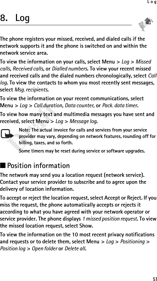 Log51Draft8. LogThe phone registers your missed, received, and dialed calls if the network supports it and the phone is switched on and within the network service area.To view the information on your calls, select Menu &gt; Log &gt; Missed calls, Received calls, or Dialled numbers. To view your recent missed and received calls and the dialed numbers chronologically, select Call log. To view the contacts to whom you most recently sent messages, select Msg. recipients.To view the information on your recent communications, select Menu &gt; Log &gt; Call duration, Data counter, or Pack. data timer.To view how many text and multimedia messages you have sent and received, select Menu &gt; Log &gt; Message log.Note: The actual invoice for calls and services from your service provider may vary, depending on network features, rounding off for billing, taxes, and so forth.Some timers may be reset during service or software upgrades.■Position informationThe network may send you a location request (network service). Contact your service provider to subscribe and to agree upon the delivery of location information.To accept or reject the location request, select Accept or Reject. If you miss the request, the phone automatically accepts or rejects it according to what you have agreed with your network operator or service provider. The phone displays 1 missed position request. To view the missed location request, select Show.To view the information on the 10 most recent privacy notifications and requests or to delete them, select Menu &gt; Log &gt; Positioning &gt; Position log &gt; Open folder or Delete all.