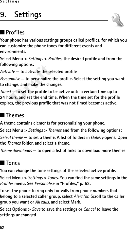 Settings52Draft9.  Settings■ProfilesYour phone has various settings groups called profiles, for which you can customize the phone tones for different events and environments.Select Menu &gt; Settings &gt; Profiles, the desired profile and from the following options:Activate — to activate the selected profilePersonalise — to personalize the profile. Select the setting you want to change, and make the changes. Timed — to set the profile to be active until a certain time up to 24 hours, and set the end time. When the time set for the profile expires, the previous profile that was not timed becomes active.■ThemesA theme contains elements for personalizing your phone.Select Menu &gt; Settings &gt; Themes and from the following options:Select theme — to set a theme. A list of folders in Gallery opens. Open the Themes folder, and select a theme.Theme downloads — to open a list of links to download more themes■TonesYou can change the tone settings of the selected active profile.Select Menu &gt; Settings &gt; Tones. You can find the same settings in the Profiles menu. See Personalise in “Profiles,” p. 52.To set the phone to ring only for calls from phone numbers that belong to a selected caller group, select Alert for. Scroll to the caller group you want or All calls, and select Mark. Select Options &gt; Save to save the settings or Cancel to leave the settings unchanged.