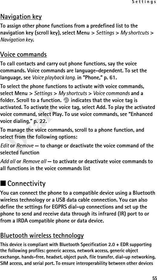 Settings55DraftNavigation keyTo assign other phone functions from a predefined list to the navigation key (scroll key), select Menu &gt; Settings &gt; My shortcuts &gt; Navigation key.Voice commandsTo call contacts and carry out phone functions, say the voice commands. Voice commands are language-dependent. To set the language, see Voice playback lang. in “Phone,” p. 61.To select the phone functions to activate with voice commands, select Menu &gt; Settings &gt; My shortcuts &gt; Voice commands and a folder. Scroll to a function.   indicates that the voice tag is activated. To activate the voice tag, select Add. To play the activated voice command, select Play. To use voice commands, see “Enhanced voice dialing,” p. 22.To manage the voice commands, scroll to a phone function, and select from the following options:Edit or Remove — to change or deactivate the voice command of the selected functionAdd all or Remove all — to activate or deactivate voice commands to all functions in the voice commands list■ConnectivityYou can connect the phone to a compatible device using a Bluetooth wireless technology or a USB data cable connection. You can also define the settings for EGPRS dial-up connections and set up the phone to send and receive data through its infrared (IR) port to or from a IRDA compatible phone or data device.Bluetooth wireless technologyThis device is compliant with Bluetooth Specification 2.0 + EDR supporting the following profiles: generic access, network access, generic object exchange, hands-free, headset, object push, file transfer, dial-up networking, SIM access, and serial port. To ensure interoperability between other devices 
