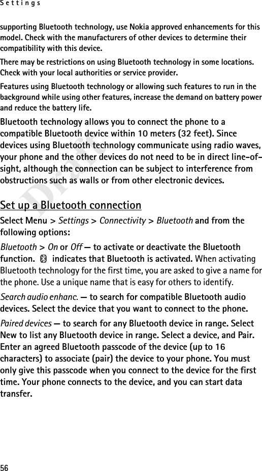 Settings56Draftsupporting Bluetooth technology, use Nokia approved enhancements for this model. Check with the manufacturers of other devices to determine their compatibility with this device.There may be restrictions on using Bluetooth technology in some locations. Check with your local authorities or service provider.Features using Bluetooth technology or allowing such features to run in the background while using other features, increase the demand on battery power and reduce the battery life.Bluetooth technology allows you to connect the phone to a compatible Bluetooth device within 10 meters (32 feet). Since devices using Bluetooth technology communicate using radio waves, your phone and the other devices do not need to be in direct line-of-sight, although the connection can be subject to interference from obstructions such as walls or from other electronic devices.Set up a Bluetooth connectionSelect Menu &gt; Settings &gt; Connectivity &gt; Bluetooth and from the following options:Bluetooth &gt; On or Off — to activate or deactivate the Bluetooth function.   indicates that Bluetooth is activated. When activating Bluetooth technology for the first time, you are asked to give a name for the phone. Use a unique name that is easy for others to identify.Search audio enhanc. — to search for compatible Bluetooth audio devices. Select the device that you want to connect to the phone.Paired devices — to search for any Bluetooth device in range. Select New to list any Bluetooth device in range. Select a device, and Pair. Enter an agreed Bluetooth passcode of the device (up to 16 characters) to associate (pair) the device to your phone. You must only give this passcode when you connect to the device for the first time. Your phone connects to the device, and you can start data transfer.