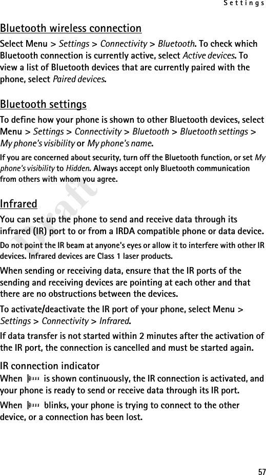 Settings57DraftBluetooth wireless connectionSelect Menu &gt; Settings &gt; Connectivity &gt; Bluetooth. To check which Bluetooth connection is currently active, select Active devices. To view a list of Bluetooth devices that are currently paired with the phone, select Paired devices.Bluetooth settingsTo define how your phone is shown to other Bluetooth devices, select Menu &gt; Settings &gt; Connectivity &gt; Bluetooth &gt; Bluetooth settings &gt; My phone&apos;s visibility or My phone&apos;s name.If you are concerned about security, turn off the Bluetooth function, or set My phone&apos;s visibility to Hidden. Always accept only Bluetooth communication from others with whom you agree.InfraredYou can set up the phone to send and receive data through its infrared (IR) port to or from a IRDA compatible phone or data device. Do not point the IR beam at anyone&apos;s eyes or allow it to interfere with other IR devices. Infrared devices are Class 1 laser products.When sending or receiving data, ensure that the IR ports of the sending and receiving devices are pointing at each other and that there are no obstructions between the devices.To activate/deactivate the IR port of your phone, select Menu &gt; Settings &gt; Connectivity &gt; Infrared.If data transfer is not started within 2 minutes after the activation of the IR port, the connection is cancelled and must be started again.IR connection indicatorWhen   is shown continuously, the IR connection is activated, and your phone is ready to send or receive data through its IR port.When   blinks, your phone is trying to connect to the other device, or a connection has been lost.