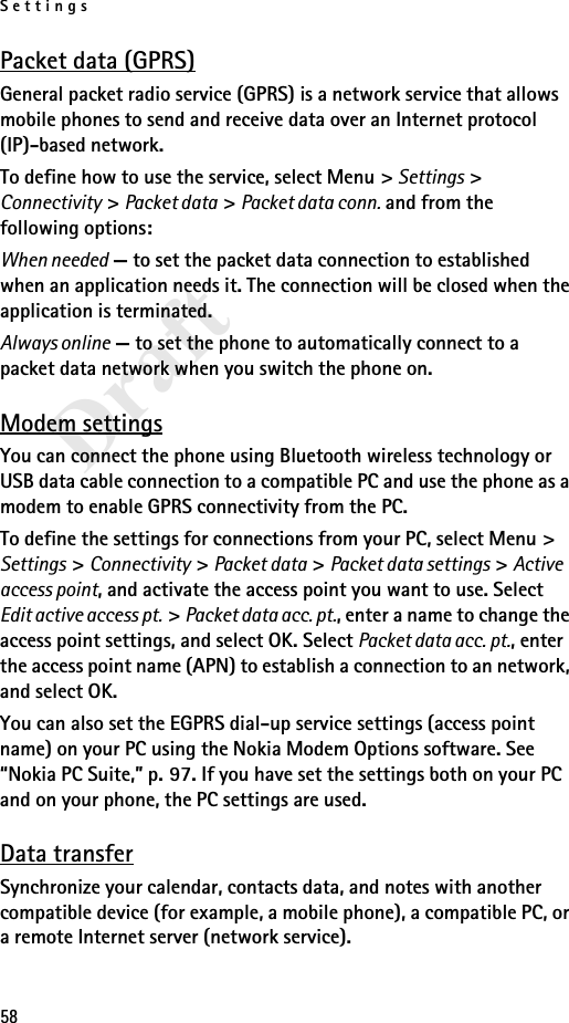 Settings58DraftPacket data (GPRS)General packet radio service (GPRS) is a network service that allows mobile phones to send and receive data over an Internet protocol (IP)-based network.To define how to use the service, select Menu &gt; Settings &gt; Connectivity &gt; Packet data &gt; Packet data conn. and from the following options:When needed — to set the packet data connection to established when an application needs it. The connection will be closed when the application is terminated.Always online — to set the phone to automatically connect to a packet data network when you switch the phone on.Modem settingsYou can connect the phone using Bluetooth wireless technology or USB data cable connection to a compatible PC and use the phone as a modem to enable GPRS connectivity from the PC.To define the settings for connections from your PC, select Menu &gt; Settings &gt; Connectivity &gt; Packet data &gt; Packet data settings &gt; Active access point, and activate the access point you want to use. Select Edit active access pt. &gt; Packet data acc. pt., enter a name to change the access point settings, and select OK. Select Packet data acc. pt., enter the access point name (APN) to establish a connection to an network, and select OK.You can also set the EGPRS dial-up service settings (access point name) on your PC using the Nokia Modem Options software. See “Nokia PC Suite,” p. 97. If you have set the settings both on your PC and on your phone, the PC settings are used.Data transferSynchronize your calendar, contacts data, and notes with another compatible device (for example, a mobile phone), a compatible PC, or a remote Internet server (network service).
