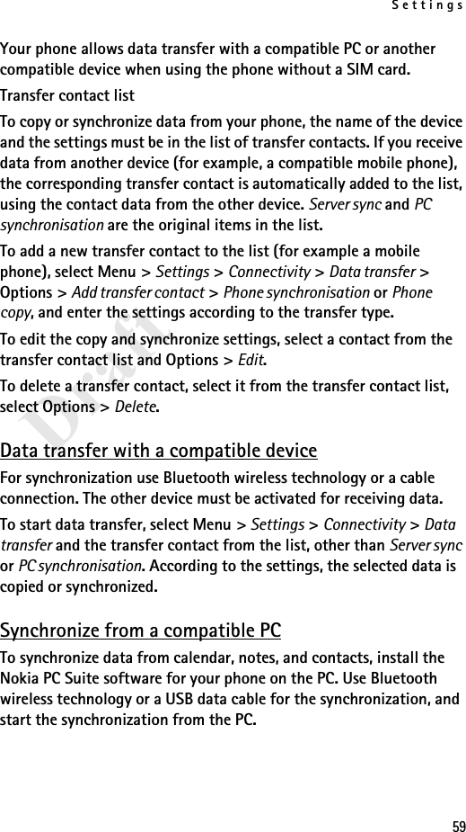 Settings59DraftYour phone allows data transfer with a compatible PC or another compatible device when using the phone without a SIM card.Transfer contact listTo copy or synchronize data from your phone, the name of the device and the settings must be in the list of transfer contacts. If you receive data from another device (for example, a compatible mobile phone), the corresponding transfer contact is automatically added to the list, using the contact data from the other device. Server sync and PC synchronisation are the original items in the list.To add a new transfer contact to the list (for example a mobile phone), select Menu &gt; Settings &gt; Connectivity &gt; Data transfer &gt; Options &gt; Add transfer contact &gt; Phone synchronisation or Phone copy, and enter the settings according to the transfer type.To edit the copy and synchronize settings, select a contact from the transfer contact list and Options &gt; Edit.To delete a transfer contact, select it from the transfer contact list, select Options &gt; Delete.Data transfer with a compatible deviceFor synchronization use Bluetooth wireless technology or a cable connection. The other device must be activated for receiving data.To start data transfer, select Menu &gt; Settings &gt; Connectivity &gt; Data transfer and the transfer contact from the list, other than Server sync or PC synchronisation. According to the settings, the selected data is copied or synchronized.Synchronize from a compatible PCTo synchronize data from calendar, notes, and contacts, install the Nokia PC Suite software for your phone on the PC. Use Bluetooth wireless technology or a USB data cable for the synchronization, and start the synchronization from the PC.