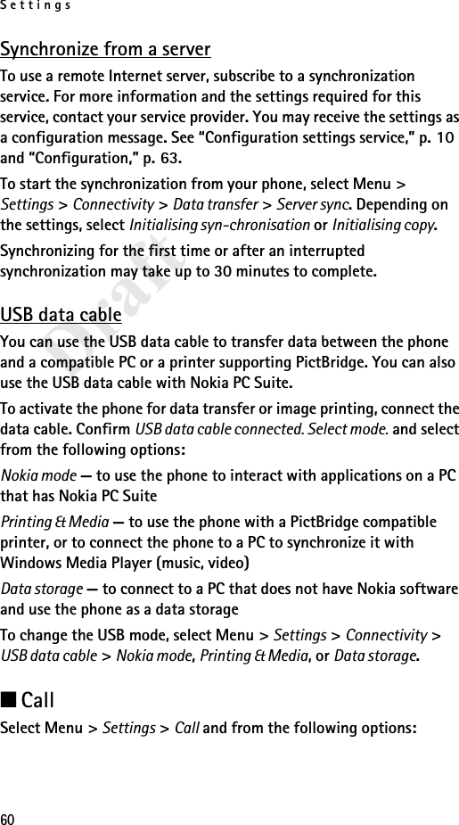 Settings60DraftSynchronize from a serverTo use a remote Internet server, subscribe to a synchronization service. For more information and the settings required for this service, contact your service provider. You may receive the settings as a configuration message. See “Configuration settings service,” p. 10 and “Configuration,” p. 63.To start the synchronization from your phone, select Menu &gt; Settings &gt; Connectivity &gt; Data transfer &gt; Server sync. Depending on the settings, select Initialising syn-chronisation or Initialising copy.Synchronizing for the first time or after an interrupted synchronization may take up to 30 minutes to complete.USB data cableYou can use the USB data cable to transfer data between the phone and a compatible PC or a printer supporting PictBridge. You can also use the USB data cable with Nokia PC Suite.To activate the phone for data transfer or image printing, connect the data cable. Confirm USB data cable connected. Select mode. and select from the following options:Nokia mode — to use the phone to interact with applications on a PC that has Nokia PC SuitePrinting &amp; Media — to use the phone with a PictBridge compatible printer, or to connect the phone to a PC to synchronize it with Windows Media Player (music, video)Data storage — to connect to a PC that does not have Nokia software and use the phone as a data storageTo change the USB mode, select Menu &gt; Settings &gt; Connectivity &gt; USB data cable &gt; Nokia mode, Printing &amp; Media, or Data storage.■CallSelect Menu &gt; Settings &gt; Call and from the following options: