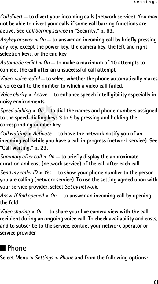 Settings61DraftCall divert — to divert your incoming calls (network service). You may not be able to divert your calls if some call barring functions are active. See Call barring service in “Security,” p. 63.Anykey answer &gt; On — to answer an incoming call by briefly pressing any key, except the power key, the camera key, the left and right selection keys, or the end keyAutomatic redial &gt; On — to make a maximum of 10 attempts to connect the call after an unsuccessful call attemptVideo-voice redial — to select whether the phone automatically makes a voice call to the number to which a video call failed.Voice clarity &gt; Active — to enhance speech intelligibility especially in noisy environmentsSpeed dialling &gt; On — to dial the names and phone numbers assigned to the speed-dialing keys 3 to 9 by pressing and holding the corresponding number keyCall waiting &gt; Activate — to have the network notify you of an incoming call while you have a call in progress (network service). See “Call waiting,” p. 23.Summary after call &gt; On — to briefly display the approximate duration and cost (network service) of the call after each callSend my caller ID &gt; Yes — to show your phone number to the person you are calling (network service). To use the setting agreed upon with your service provider, select Set by network.Answ. if fold opened &gt; On — to answer an incoming call by opening the foldVideo sharing &gt; On — to share your live camera view with the call recipient during an ongoing voice call. To check availability and costs, and to subscribe to the service, contact your network operator or service provider■PhoneSelect Menu &gt; Settings &gt; Phone and from the following options: 