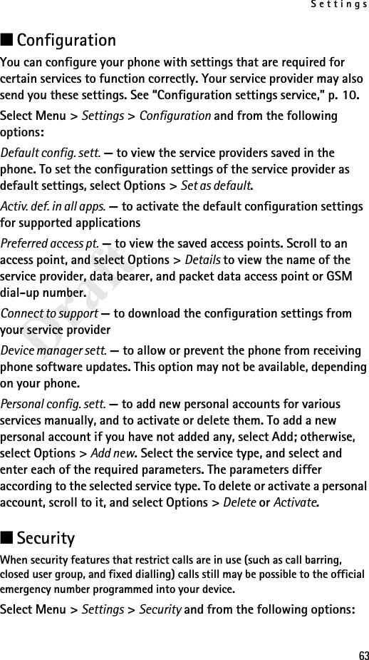 Settings63Draft■ConfigurationYou can configure your phone with settings that are required for certain services to function correctly. Your service provider may also send you these settings. See “Configuration settings service,” p. 10.Select Menu &gt; Settings &gt; Configuration and from the following options:Default config. sett. — to view the service providers saved in the phone. To set the configuration settings of the service provider as default settings, select Options &gt; Set as default. Activ. def. in all apps. — to activate the default configuration settings for supported applicationsPreferred access pt. — to view the saved access points. Scroll to an access point, and select Options &gt; Details to view the name of the service provider, data bearer, and packet data access point or GSM dial-up number.Connect to support — to download the configuration settings from your service providerDevice manager sett. — to allow or prevent the phone from receiving phone software updates. This option may not be available, depending on your phone.Personal config. sett. — to add new personal accounts for various services manually, and to activate or delete them. To add a new personal account if you have not added any, select Add; otherwise, select Options &gt; Add new. Select the service type, and select and enter each of the required parameters. The parameters differ according to the selected service type. To delete or activate a personal account, scroll to it, and select Options &gt; Delete or Activate.■SecurityWhen security features that restrict calls are in use (such as call barring, closed user group, and fixed dialling) calls still may be possible to the official emergency number programmed into your device.Select Menu &gt; Settings &gt; Security and from the following options: