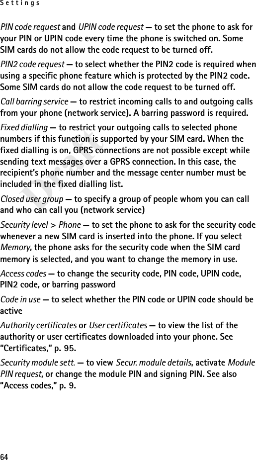 Settings64DraftPIN code request and UPIN code request — to set the phone to ask for your PIN or UPIN code every time the phone is switched on. Some SIM cards do not allow the code request to be turned off.PIN2 code request — to select whether the PIN2 code is required when using a specific phone feature which is protected by the PIN2 code. Some SIM cards do not allow the code request to be turned off.Call barring service — to restrict incoming calls to and outgoing calls from your phone (network service). A barring password is required.Fixed dialling — to restrict your outgoing calls to selected phone numbers if this function is supported by your SIM card. When the fixed dialling is on, GPRS connections are not possible except while sending text messages over a GPRS connection. In this case, the recipient’s phone number and the message center number must be included in the fixed dialling list.Closed user group — to specify a group of people whom you can call and who can call you (network service)Security level &gt; Phone — to set the phone to ask for the security code whenever a new SIM card is inserted into the phone. If you select Memory, the phone asks for the security code when the SIM card memory is selected, and you want to change the memory in use.Access codes — to change the security code, PIN code, UPIN code, PIN2 code, or barring passwordCode in use — to select whether the PIN code or UPIN code should be activeAuthority certificates or User certificates — to view the list of the authority or user certificates downloaded into your phone. See “Certificates,” p. 95.Security module sett. — to view Secur. module details, activate Module PIN request, or change the module PIN and signing PIN. See also “Access codes,” p. 9.