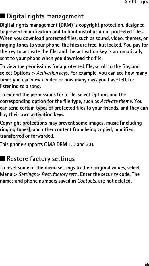 Settings65Draft■Digital rights management Digital rights management (DRM) is copyright protection, designed to prevent modification and to limit distribution of protected files. When you download protected files, such as sound, video, themes, or ringing tones to your phone, the files are free, but locked. You pay for the key to activate the file, and the activation key is automatically sent to your phone when you download the file. To view the permissions for a protected file, scroll to the file, and select Options &gt; Activation keys. For example, you can see how many times you can view a video or how many days you have left for listening to a song. To extend the permissions for a file, select Options and the corresponding option for the file type, such as Activate theme. You can send certain types of protected files to your friends, and they can buy their own activation keys.Copyright protections may prevent some images, music (including ringing tones), and other content from being copied, modified, transferred or forwarded.This phone supports OMA DRM 1.0 and 2.0.■Restore factory settingsTo reset some of the menu settings to their original values, select Menu &gt; Settings &gt; Rest. factory sett.. Enter the security code. The names and phone numbers saved in Contacts, are not deleted.