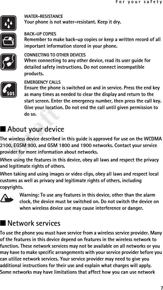 For your safety7DraftWATER-RESISTANCEYour phone is not water-resistant. Keep it dry.BACK-UP COPIESRemember to make back-up copies or keep a written record of all important information stored in your phone.CONNECTING TO OTHER DEVICESWhen connecting to any other device, read its user guide for detailed safety instructions. Do not connect incompatible products.EMERGENCY CALLSEnsure the phone is switched on and in service. Press the end key as many times as needed to clear the display and return to the start screen. Enter the emergency number, then press the call key. Give your location. Do not end the call until given permission to do so.■About your deviceThe wireless device described in this guide is approved for use on the WCDMA 2100, EGSM 900, and GSM 1800 and 1900 networks. Contact your service provider for more information about networks.When using the features in this device, obey all laws and respect the privacy and legitimate rights of others.When taking and using images or video clips, obey all laws and respect local customs as well as privacy and legitimate rights of others, including copyrights.Warning: To use any features in this device, other than the alarm clock, the device must be switched on. Do not switch the device on when wireless device use may cause interference or danger.■Network servicesTo use the phone you must have service from a wireless service provider. Many of the features in this device depend on features in the wireless network to function. These network services may not be available on all networks or you may have to make specific arrangements with your service provider before you can utilize network services. Your service provider may need to give you additional instructions for their use and explain what charges will apply. Some networks may have limitations that affect how you can use network 