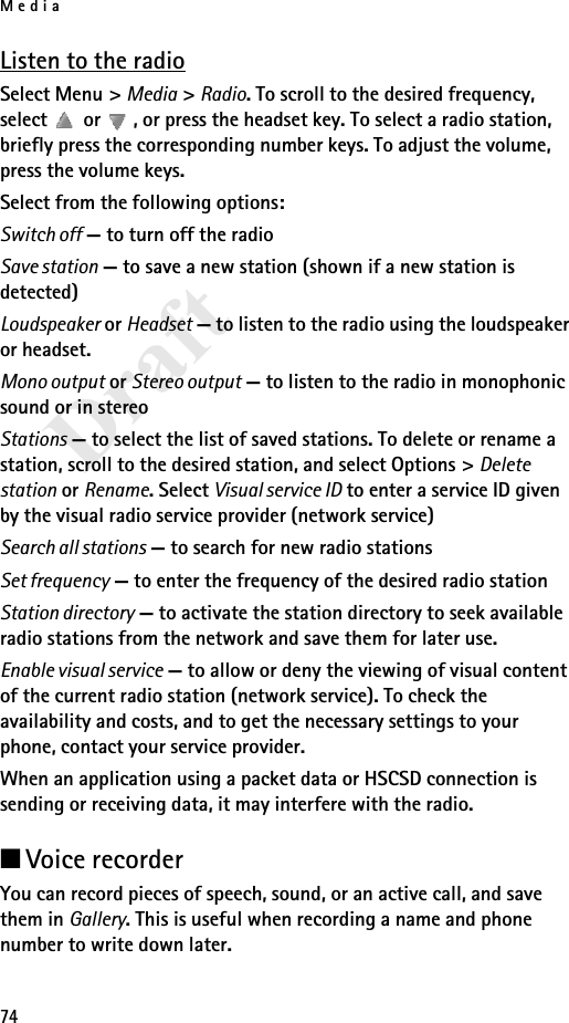 Media74DraftListen to the radioSelect Menu &gt; Media &gt; Radio. To scroll to the desired frequency, select   or  , or press the headset key. To select a radio station, briefly press the corresponding number keys. To adjust the volume, press the volume keys.Select from the following options:Switch off — to turn off the radioSave station — to save a new station (shown if a new station is detected)Loudspeaker or Headset — to listen to the radio using the loudspeaker or headset.Mono output or Stereo output — to listen to the radio in monophonic sound or in stereoStations — to select the list of saved stations. To delete or rename a station, scroll to the desired station, and select Options &gt; Delete station or Rename. Select Visual service ID to enter a service ID given by the visual radio service provider (network service)Search all stations — to search for new radio stationsSet frequency — to enter the frequency of the desired radio stationStation directory — to activate the station directory to seek available radio stations from the network and save them for later use.Enable visual service — to allow or deny the viewing of visual content of the current radio station (network service). To check the availability and costs, and to get the necessary settings to your phone, contact your service provider.When an application using a packet data or HSCSD connection is sending or receiving data, it may interfere with the radio.■Voice recorderYou can record pieces of speech, sound, or an active call, and save them in Gallery. This is useful when recording a name and phone number to write down later.