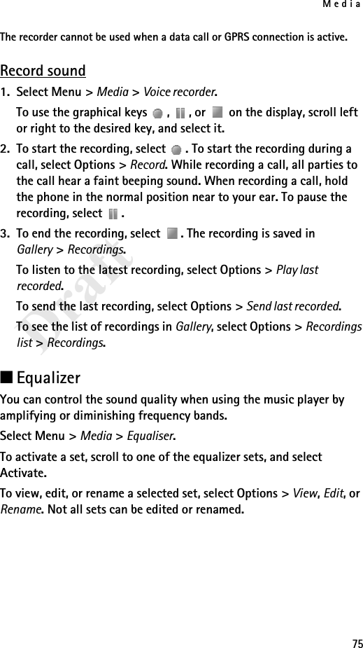 Media75DraftThe recorder cannot be used when a data call or GPRS connection is active.Record sound1. Select Menu &gt; Media &gt; Voice recorder.To use the graphical keys  ,  , or   on the display, scroll left or right to the desired key, and select it.2. To start the recording, select  . To start the recording during a call, select Options &gt; Record. While recording a call, all parties to the call hear a faint beeping sound. When recording a call, hold the phone in the normal position near to your ear. To pause the recording, select  .3. To end the recording, select  . The recording is saved in Gallery &gt; Recordings.To listen to the latest recording, select Options &gt; Play last recorded.To send the last recording, select Options &gt; Send last recorded.To see the list of recordings in Gallery, select Options &gt; Recordings list &gt; Recordings.■EqualizerYou can control the sound quality when using the music player by amplifying or diminishing frequency bands.Select Menu &gt; Media &gt; Equaliser.To activate a set, scroll to one of the equalizer sets, and select Activate.To view, edit, or rename a selected set, select Options &gt; View, Edit, or Rename. Not all sets can be edited or renamed.
