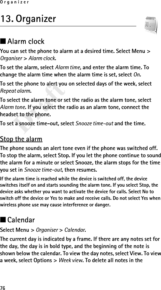 Organizer76Draft13. Organizer■Alarm clockYou can set the phone to alarm at a desired time. Select Menu &gt; Organiser &gt; Alarm clock.To set the alarm, select Alarm time, and enter the alarm time. To change the alarm time when the alarm time is set, select On.To set the phone to alert you on selected days of the week, select Repeat alarm.To select the alarm tone or set the radio as the alarm tone, select Alarm tone. If you select the radio as an alarm tone, connect the headset to the phone.To set a snooze time-out, select Snooze time-out and the time.Stop the alarmThe phone sounds an alert tone even if the phone was switched off. To stop the alarm, select Stop. If you let the phone continue to sound the alarm for a minute or select Snooze, the alarm stops for the time you set in Snooze time-out, then resumes.If the alarm time is reached while the device is switched off, the device switches itself on and starts sounding the alarm tone. If you select Stop, the device asks whether you want to activate the device for calls. Select No to switch off the device or Yes to make and receive calls. Do not select Yes when wireless phone use may cause interference or danger.■CalendarSelect Menu &gt; Organiser &gt; Calendar.The current day is indicated by a frame. If there are any notes set for the day, the day is in bold type, and the beginning of the note is shown below the calendar. To view the day notes, select View. To view a week, select Options &gt; Week view. To delete all notes in the 