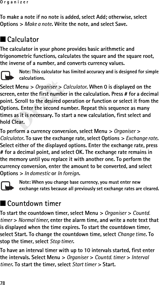 Organizer78DraftTo make a note if no note is added, select Add; otherwise, select Options &gt; Make a note. Write the note, and select Save.■CalculatorThe calculator in your phone provides basic arithmetic and trigonometric functions, calculates the square and the square root, the inverse of a number, and converts currency values.Note: This calculator has limited accuracy and is designed for simple calculations.Select Menu &gt; Organiser &gt; Calculator. When 0 is displayed on the screen, enter the first number in the calculation. Press # for a decimal point. Scroll to the desired operation or function or select it from the Options. Enter the second number. Repeat this sequence as many times as it is necessary. To start a new calculation, first select and hold Clear.To perform a currency conversion, select Menu &gt; Organiser &gt; Calculator. To save the exchange rate, select Options &gt; Exchange rate. Select either of the displayed options. Enter the exchange rate, press # for a decimal point, and select OK. The exchange rate remains in the memory until you replace it with another one. To perform the currency conversion, enter the amount to be converted, and select Options &gt; In domestic or In foreign.Note: When you change base currency, you must enter new exchange rates because all previously set exchange rates are cleared.■Countdown timerTo start the countdown timer, select Menu &gt; Organiser &gt; Countd. timer &gt; Normal timer, enter the alarm time, and write a note text that is displayed when the time expires. To start the countdown timer, select Start. To change the countdown time, select Change time. To stop the timer, select Stop timer.To have an interval timer with up to 10 intervals started, first enter the intervals. Select Menu &gt; Organiser &gt; Countd. timer &gt; Interval timer. To start the timer, select Start timer &gt; Start.