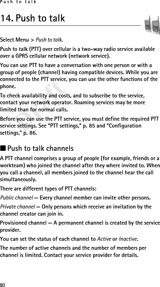Push to talk80Draft14. Push to talkSelect Menu &gt; Push to talk.Push to talk (PTT) over cellular is a two-way radio service available over a GPRS cellular network (network service). You can use PTT to have a conversation with one person or with a group of people (channel) having compatible devices. While you are connected to the PTT service, you can use the other functions of the phone. To check availability and costs, and to subscribe to the service, contact your network operator. Roaming services may be more limited than for normal calls.Before you can use the PTT service, you must define the required PTT service settings. See “PTT settings,” p. 85 and “Configuration settings,” p. 86.■Push to talk channelsA PTT channel comprises a group of people (for example, friends or a workteam) who joined the channel after they where invited to. When you call a channel, all members joined to the channel hear the call simultaneously. There are different types of PTT channels:Public channel — Every channel member can invite other persons.Private channel — Only persons which receive an invitation by the channel creator can join in.Provisioned channel — A permanent channel is created by the service provider.You can set the status of each channel to Active or Inactive.The number of active channels and the number of members per channel is limited. Contact your service provider for details.