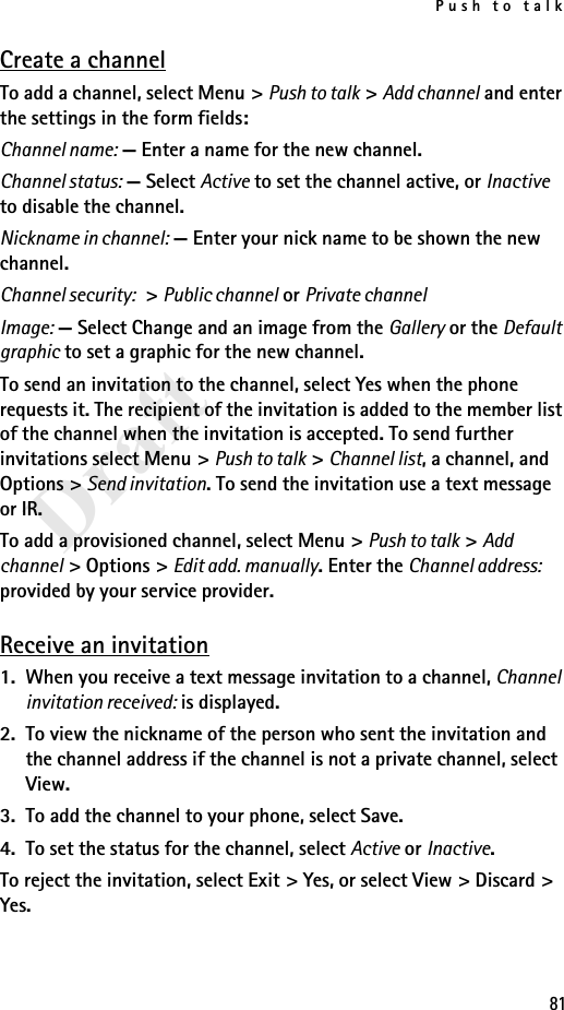 Push to talk81DraftCreate a channelTo add a channel, select Menu &gt; Push to talk &gt; Add channel and enter the settings in the form fields:Channel name: — Enter a name for the new channel.Channel status: — Select Active to set the channel active, or Inactive to disable the channel.Nickname in channel: — Enter your nick name to be shown the new channel.Channel security: &gt; Public channel or Private channelImage: — Select Change and an image from the Gallery or the Default graphic to set a graphic for the new channel.To send an invitation to the channel, select Yes when the phone requests it. The recipient of the invitation is added to the member list of the channel when the invitation is accepted. To send further invitations select Menu &gt; Push to talk &gt; Channel list, a channel, and Options &gt; Send invitation. To send the invitation use a text message or IR.To add a provisioned channel, select Menu &gt; Push to talk &gt; Add channel &gt; Options &gt; Edit add. manually. Enter the Channel address: provided by your service provider.Receive an invitation1. When you receive a text message invitation to a channel, Channel invitation received: is displayed.2. To view the nickname of the person who sent the invitation and the channel address if the channel is not a private channel, select View.3. To add the channel to your phone, select Save. 4. To set the status for the channel, select Active or Inactive.To reject the invitation, select Exit &gt; Yes, or select View &gt; Discard &gt; Yes.