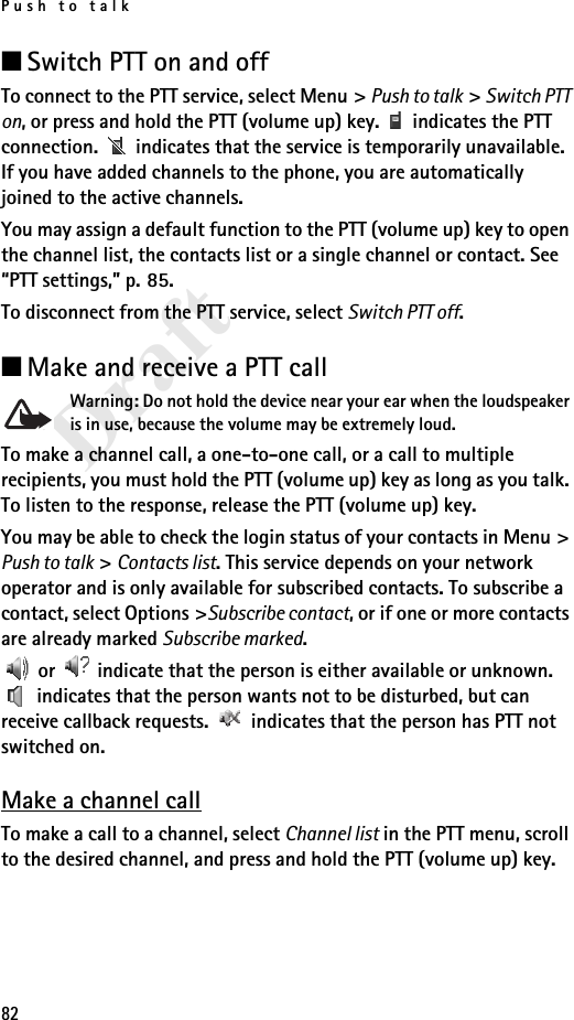Push to talk82Draft■Switch PTT on and offTo connect to the PTT service, select Menu &gt; Push to talk &gt; Switch PTT on, or press and hold the PTT (volume up) key.   indicates the PTT connection.   indicates that the service is temporarily unavailable. If you have added channels to the phone, you are automatically joined to the active channels.You may assign a default function to the PTT (volume up) key to open the channel list, the contacts list or a single channel or contact. See “PTT settings,” p. 85.To disconnect from the PTT service, select Switch PTT off.■Make and receive a PTT callWarning: Do not hold the device near your ear when the loudspeaker is in use, because the volume may be extremely loud.To make a channel call, a one-to-one call, or a call to multiple recipients, you must hold the PTT (volume up) key as long as you talk. To listen to the response, release the PTT (volume up) key.You may be able to check the login status of your contacts in Menu &gt; Push to talk &gt; Contacts list. This service depends on your network operator and is only available for subscribed contacts. To subscribe a contact, select Options &gt;Subscribe contact, or if one or more contacts are already marked Subscribe marked. or   indicate that the person is either available or unknown.  indicates that the person wants not to be disturbed, but can receive callback requests.   indicates that the person has PTT not switched on.Make a channel callTo make a call to a channel, select Channel list in the PTT menu, scroll to the desired channel, and press and hold the PTT (volume up) key.