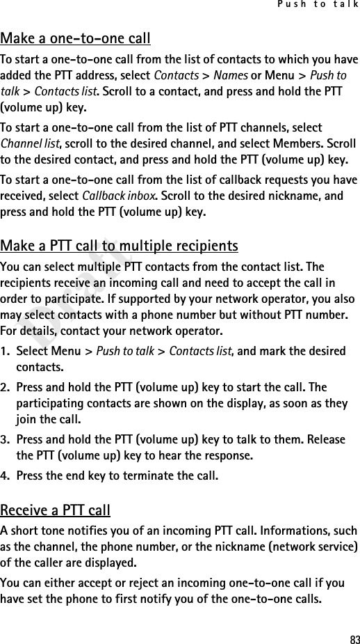 Push to talk83DraftMake a one-to-one callTo start a one-to-one call from the list of contacts to which you have added the PTT address, select Contacts &gt; Names or Menu &gt; Push to talk &gt; Contacts list. Scroll to a contact, and press and hold the PTT (volume up) key.To start a one-to-one call from the list of PTT channels, select Channel list, scroll to the desired channel, and select Members. Scroll to the desired contact, and press and hold the PTT (volume up) key.To start a one-to-one call from the list of callback requests you have received, select Callback inbox. Scroll to the desired nickname, and press and hold the PTT (volume up) key.Make a PTT call to multiple recipientsYou can select multiple PTT contacts from the contact list. The recipients receive an incoming call and need to accept the call in order to participate. If supported by your network operator, you also may select contacts with a phone number but without PTT number. For details, contact your network operator. 1. Select Menu &gt; Push to talk &gt; Contacts list, and mark the desired contacts. 2. Press and hold the PTT (volume up) key to start the call. The participating contacts are shown on the display, as soon as they join the call. 3. Press and hold the PTT (volume up) key to talk to them. Release the PTT (volume up) key to hear the response.4. Press the end key to terminate the call.Receive a PTT callA short tone notifies you of an incoming PTT call. Informations, such as the channel, the phone number, or the nickname (network service) of the caller are displayed.You can either accept or reject an incoming one-to-one call if you have set the phone to first notify you of the one-to-one calls.