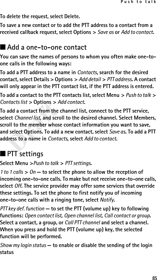 Push to talk85DraftTo delete the request, select Delete.To save a new contact or to add the PTT address to a contact from a received callback request, select Options &gt; Save as or Add to contact.■Add a one-to-one contactYou can save the names of persons to whom you often make one-to-one calls in the following ways:To add a PTT address to a name in Contacts, search for the desired contact, select Details &gt; Options &gt; Add detail &gt; PTT address. A contact will only appear in the PTT contact list, if the PTT address is entered.To add a contact to the PTT contacts list, select Menu &gt; Push to talk &gt; Contacts list &gt; Options &gt; Add contact.To add a contact from the channel list, connect to the PTT service, select Channel list, and scroll to the desired channel. Select Members, scroll to the member whose contact information you want to save, and select Options. To add a new contact, select Save as. To add a PTT address to a name in Contacts, select Add to contact.■PTT settingsSelect Menu &gt;Push to talk &gt; PTT settings.1 to 1 calls &gt; On — to select the phone to allow the reception of incoming one-to-one calls. To make but not receive one-to-one calls, select Off. The service provider may offer some services that override these settings. To set the phone to first notify you of incoming one-to-one calls with a ringing tone, select Notify.PTT key def. function — to set the PTT (volume up) key to following functions: Open contact list, Open channel list, Call contact or group. Select a contact, a group, or Call PTT channel and select a channel. When you press and hold the PTT (volume up) key, the selected function will be performed.Show my login status — to enable or disable the sending of the login status 