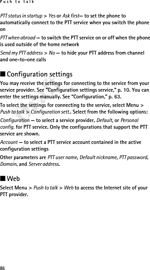 Push to talk86DraftPTT status in startup &gt; Yes or Ask first— to set the phone to automatically connect to the PTT service when you switch the phone onPTT when abroad — to switch the PTT service on or off when the phone is used outside of the home networkSend my PTT address &gt; No — to hide your PTT address from channel and one-to-one calls■Configuration settingsYou may receive the settings for connecting to the service from your service provider. See “Configuration settings service,” p. 10. You can enter the settings manually. See “Configuration,” p. 63.To select the settings for connecting to the service, select Menu &gt; Push to talk &gt; Configuration sett.. Select from the following options:Configuration — to select a service provider, Default, or Personal config. for PTT service. Only the configurations that support the PTT service are shown.Account — to select a PTT service account contained in the active configuration settingsOther parameters are PTT user name, Default nickname, PTT password, Domain, and Server address.■WebSelect Menu &gt; Push to talk &gt; Web to access the Internet site of your PTT provider.