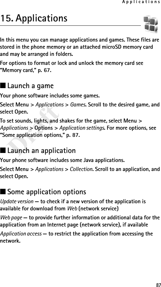 Applications87Draft15. ApplicationsIn this menu you can manage applications and games. These files are stored in the phone memory or an attached microSD memory card and may be arranged in folders.For options to format or lock and unlock the memory card see “Memory card,” p. 67.■Launch a gameYour phone software includes some games. Select Menu &gt; Applications &gt; Games. Scroll to the desired game, and select Open.To set sounds, lights, and shakes for the game, select Menu &gt; Applications &gt; Options &gt; Application settings. For more options, see “Some application options,” p. 87.■Launch an applicationYour phone software includes some Java applications. Select Menu &gt; Applications &gt; Collection. Scroll to an application, and select Open.■Some application optionsUpdate version — to check if a new version of the application is available for download from Web (network service)Web page — to provide further information or additional data for the application from an Internet page (network service), if availableApplication access — to restrict the application from accessing the network.