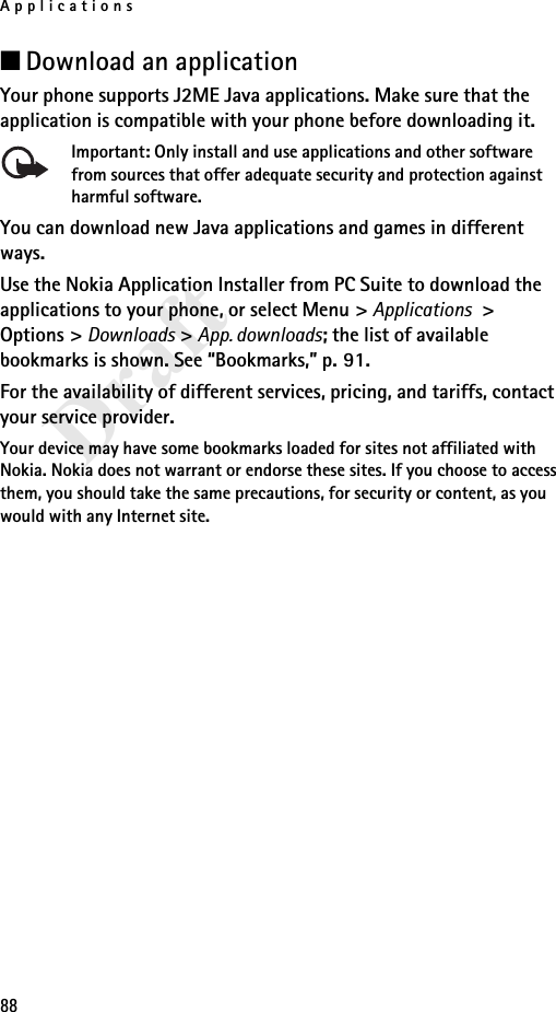 Applications88Draft■Download an applicationYour phone supports J2ME Java applications. Make sure that the application is compatible with your phone before downloading it.Important: Only install and use applications and other software from sources that offer adequate security and protection against harmful software.You can download new Java applications and games in different ways.Use the Nokia Application Installer from PC Suite to download the applications to your phone, or select Menu &gt; Applications &gt; Options &gt; Downloads &gt; App. downloads; the list of available bookmarks is shown. See “Bookmarks,” p. 91.For the availability of different services, pricing, and tariffs, contact your service provider.Your device may have some bookmarks loaded for sites not affiliated with Nokia. Nokia does not warrant or endorse these sites. If you choose to access them, you should take the same precautions, for security or content, as you would with any Internet site.