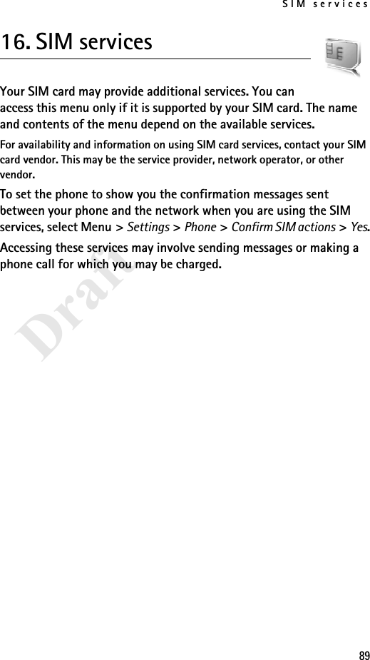 SIM services89Draft16. SIM servicesYour SIM card may provide additional services. You can access this menu only if it is supported by your SIM card. The name and contents of the menu depend on the available services.For availability and information on using SIM card services, contact your SIM card vendor. This may be the service provider, network operator, or other vendor.To set the phone to show you the confirmation messages sent between your phone and the network when you are using the SIM services, select Menu &gt; Settings &gt; Phone &gt; Confirm SIM actions &gt; Yes.Accessing these services may involve sending messages or making a phone call for which you may be charged.