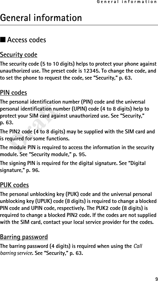 General information9DraftGeneral information■Access codesSecurity codeThe security code (5 to 10 digits) helps to protect your phone against unauthorized use. The preset code is 12345. To change the code, and to set the phone to request the code, see “Security,” p. 63.PIN codesThe personal identification number (PIN) code and the universal personal identification number (UPIN) code (4 to 8 digits) help to protect your SIM card against unauthorized use. See “Security,” p. 63.The PIN2 code (4 to 8 digits) may be supplied with the SIM card and is required for some functions.The module PIN is required to access the information in the security module. See “Security module,” p. 95.The signing PIN is required for the digital signature. See “Digital signature,” p. 96.PUK codesThe personal unblocking key (PUK) code and the universal personal unblocking key (UPUK) code (8 digits) is required to change a blocked PIN code and UPIN code, respectively. The PUK2 code (8 digits) is required to change a blocked PIN2 code. If the codes are not supplied with the SIM card, contact your local service provider for the codes.Barring passwordThe barring password (4 digits) is required when using the Call barring service. See “Security,” p. 63.
