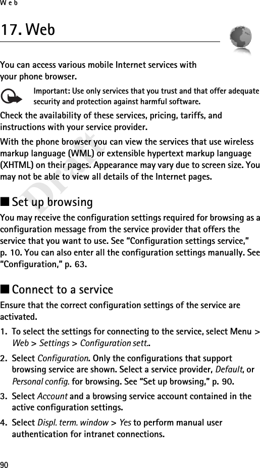 Web90Draft17. WebYou can access various mobile Internet services with your phone browser. Important: Use only services that you trust and that offer adequate security and protection against harmful software.Check the availability of these services, pricing, tariffs, and instructions with your service provider.With the phone browser you can view the services that use wireless markup language (WML) or extensible hypertext markup language (XHTML) on their pages. Appearance may vary due to screen size. You may not be able to view all details of the Internet pages. ■Set up browsingYou may receive the configuration settings required for browsing as a configuration message from the service provider that offers the service that you want to use. See “Configuration settings service,” p. 10. You can also enter all the configuration settings manually. See “Configuration,” p. 63.■Connect to a serviceEnsure that the correct configuration settings of the service are activated.1. To select the settings for connecting to the service, select Menu &gt; Web &gt; Settings &gt; Configuration sett..2. Select Configuration. Only the configurations that support browsing service are shown. Select a service provider, Default, or Personal config. for browsing. See “Set up browsing,” p. 90.3. Select Account and a browsing service account contained in the active configuration settings.4. Select Displ. term. window &gt; Yes to perform manual user authentication for intranet connections.