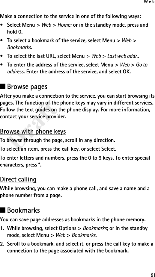 Web91DraftMake a connection to the service in one of the following ways:•Select Menu&gt; Web &gt; Home; or in the standby mode, press and hold 0.• To select a bookmark of the service, select Menu &gt; Web &gt; Bookmarks.• To select the last URL, select Menu &gt; Web &gt; Last web addr..• To enter the address of the service, select Menu &gt; Web &gt; Go to address. Enter the address of the service, and select OK.■Browse pagesAfter you make a connection to the service, you can start browsing its pages. The function of the phone keys may vary in different services. Follow the text guides on the phone display. For more information, contact your service provider.Browse with phone keysTo browse through the page, scroll in any direction.To select an item, press the call key, or select Select.To enter letters and numbers, press the 0 to 9 keys. To enter special characters, press *.Direct callingWhile browsing, you can make a phone call, and save a name and a phone number from a page.■BookmarksYou can save page addresses as bookmarks in the phone memory.1. While browsing, select Options &gt; Bookmarks; or in the standby mode, select Menu &gt; Web &gt; Bookmarks.2. Scroll to a bookmark, and select it, or press the call key to make a connection to the page associated with the bookmark.