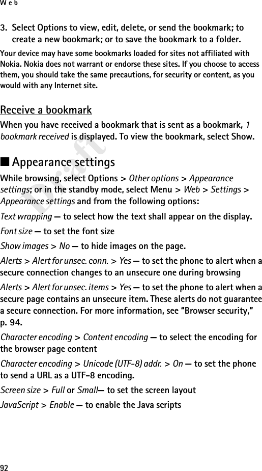 Web92Draft3. Select Options to view, edit, delete, or send the bookmark; to create a new bookmark; or to save the bookmark to a folder.Your device may have some bookmarks loaded for sites not affiliated with Nokia. Nokia does not warrant or endorse these sites. If you choose to access them, you should take the same precautions, for security or content, as you would with any Internet site.Receive a bookmarkWhen you have received a bookmark that is sent as a bookmark, 1 bookmark received is displayed. To view the bookmark, select Show.■Appearance settingsWhile browsing, select Options &gt; Other options &gt; Appearance settings; or in the standby mode, select Menu &gt; Web &gt; Settings &gt; Appearance settings and from the following options:Text wrapping — to select how the text shall appear on the display.Font size — to set the font sizeShow images &gt; No — to hide images on the page.Alerts &gt; Alert for unsec. conn. &gt; Yes — to set the phone to alert when a secure connection changes to an unsecure one during browsingAlerts &gt; Alert for unsec. items &gt; Yes — to set the phone to alert when a secure page contains an unsecure item. These alerts do not guarantee a secure connection. For more information, see “Browser security,” p. 94.Character encoding &gt; Content encoding — to select the encoding for the browser page contentCharacter encoding &gt; Unicode (UTF-8) addr. &gt; On — to set the phone to send a URL as a UTF-8 encoding.Screen size &gt; Full or Small— to set the screen layoutJavaScript &gt; Enable — to enable the Java scripts