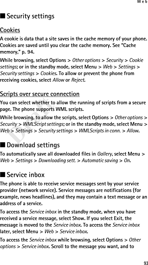 Web93Draft■Security settingsCookiesA cookie is data that a site saves in the cache memory of your phone. Cookies are saved until you clear the cache memory. See “Cache memory,” p. 94.While browsing, select Options &gt; Other options &gt; Security &gt; Cookie settings; or in the standby mode, select Menu &gt; Web &gt; Settings &gt; Security settings &gt; Cookies. To allow or prevent the phone from receiving cookies, select Allow or Reject.Scripts over secure connectionYou can select whether to allow the running of scripts from a secure page. The phone supports WML scripts.While browsing, to allow the scripts, select Options &gt; Other options &gt; Security &gt; WMLScript settings; or in the standby mode, select Menu &gt; Web &gt; Settings &gt; Security settings &gt; WMLScripts in conn. &gt; Allow.■Download settingsTo automatically save all downloaded files in Gallery, select Menu &gt; Web &gt; Settings &gt; Downloading sett. &gt; Automatic saving &gt; On.■Service inboxThe phone is able to receive service messages sent by your service provider (network service). Service messages are notifications (for example, news headlines), and they may contain a text message or an address of a service.To access the Service inbox in the standby mode, when you have received a service message, select Show. If you select Exit, the message is moved to the Service inbox. To access the Service inbox later, select Menu &gt; Web &gt; Service inbox.To access the Service inbox while browsing, select Options &gt; Other options &gt; Service inbox. Scroll to the message you want, and to 