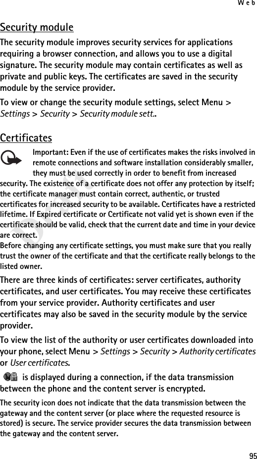 Web95DraftSecurity moduleThe security module improves security services for applications requiring a browser connection, and allows you to use a digital signature. The security module may contain certificates as well as private and public keys. The certificates are saved in the security module by the service provider.To view or change the security module settings, select Menu &gt; Settings &gt; Security &gt; Security module sett..CertificatesImportant: Even if the use of certificates makes the risks involved in remote connections and software installation considerably smaller, they must be used correctly in order to benefit from increased security. The existence of a certificate does not offer any protection by itself; the certificate manager must contain correct, authentic, or trusted certificates for increased security to be available. Certificates have a restricted lifetime. If Expired certificate or Certificate not valid yet is shown even if the certificate should be valid, check that the current date and time in your device are correct.Before changing any certificate settings, you must make sure that you really trust the owner of the certificate and that the certificate really belongs to the listed owner.There are three kinds of certificates: server certificates, authority certificates, and user certificates. You may receive these certificates from your service provider. Authority certificates and user certificates may also be saved in the security module by the service provider.To view the list of the authority or user certificates downloaded into your phone, select Menu &gt; Settings &gt; Security &gt; Authority certificates or User certificates.   is displayed during a connection, if the data transmission between the phone and the content server is encrypted.The security icon does not indicate that the data transmission between the gateway and the content server (or place where the requested resource is stored) is secure. The service provider secures the data transmission between the gateway and the content server.