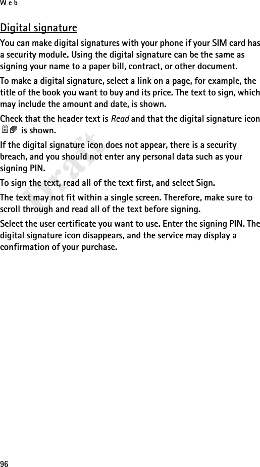 Web96DraftDigital signatureYou can make digital signatures with your phone if your SIM card has a security module. Using the digital signature can be the same as signing your name to a paper bill, contract, or other document.To make a digital signature, select a link on a page, for example, the title of the book you want to buy and its price. The text to sign, which may include the amount and date, is shown.Check that the header text is Read and that the digital signature icon  is shown.If the digital signature icon does not appear, there is a security breach, and you should not enter any personal data such as your signing PIN.To sign the text, read all of the text first, and select Sign.The text may not fit within a single screen. Therefore, make sure to scroll through and read all of the text before signing.Select the user certificate you want to use. Enter the signing PIN. The digital signature icon disappears, and the service may display a confirmation of your purchase.