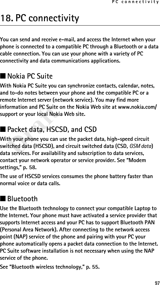 PC connectivity97Draft18. PC connectivityYou can send and receive e-mail, and access the Internet when your phone is connected to a compatible PC through a Bluetooth or a data cable connection. You can use your phone with a variety of PC connectivity and data communications applications.■Nokia PC SuiteWith Nokia PC Suite you can synchronize contacts, calendar, notes, and to-do notes between your phone and the compatible PC or a remote Internet server (network service). You may find more information and PC Suite on the Nokia Web site at www.nokia.com/support or your local Nokia Web site.■Packet data, HSCSD, and CSDWith your phone you can use the packet data, high-speed circuit switched data (HSCSD), and circuit switched data (CSD, GSM data) data services. For availability and subscription to data services, contact your network operator or service provider. See “Modem settings,” p. 58.The use of HSCSD services consumes the phone battery faster than normal voice or data calls.■BluetoothUse the Bluetooth technology to connect your compatible Laptop to the Internet. Your phone must have activated a service provider that supports Internet access and your PC has to support Bluetooth PAN (Personal Area Network). After connecting to the network access point (NAP) service of the phone and pairing with your PC your phone automatically opens a packet data connection to the Internet. PC Suite software installation is not necessary when using the NAP service of the phone.See “Bluetooth wireless technology,” p. 55.