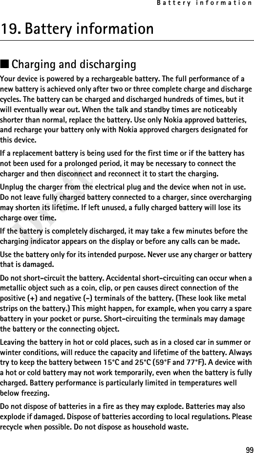 Battery information99Draft19. Battery information■Charging and dischargingYour device is powered by a rechargeable battery. The full performance of a new battery is achieved only after two or three complete charge and discharge cycles. The battery can be charged and discharged hundreds of times, but it will eventually wear out. When the talk and standby times are noticeably shorter than normal, replace the battery. Use only Nokia approved batteries, and recharge your battery only with Nokia approved chargers designated for this device.If a replacement battery is being used for the first time or if the battery has not been used for a prolonged period, it may be necessary to connect the charger and then disconnect and reconnect it to start the charging.Unplug the charger from the electrical plug and the device when not in use. Do not leave fully charged battery connected to a charger, since overcharging may shorten its lifetime. If left unused, a fully charged battery will lose its charge over time.If the battery is completely discharged, it may take a few minutes before the charging indicator appears on the display or before any calls can be made.Use the battery only for its intended purpose. Never use any charger or battery that is damaged.Do not short-circuit the battery. Accidental short-circuiting can occur when a metallic object such as a coin, clip, or pen causes direct connection of the positive (+) and negative (-) terminals of the battery. (These look like metal strips on the battery.) This might happen, for example, when you carry a spare battery in your pocket or purse. Short-circuiting the terminals may damage the battery or the connecting object.Leaving the battery in hot or cold places, such as in a closed car in summer or winter conditions, will reduce the capacity and lifetime of the battery. Always try to keep the battery between 15°C and 25°C (59°F and 77°F). A device with a hot or cold battery may not work temporarily, even when the battery is fully charged. Battery performance is particularly limited in temperatures well below freezing.Do not dispose of batteries in a fire as they may explode. Batteries may also explode if damaged. Dispose of batteries according to local regulations. Please recycle when possible. Do not dispose as household waste.