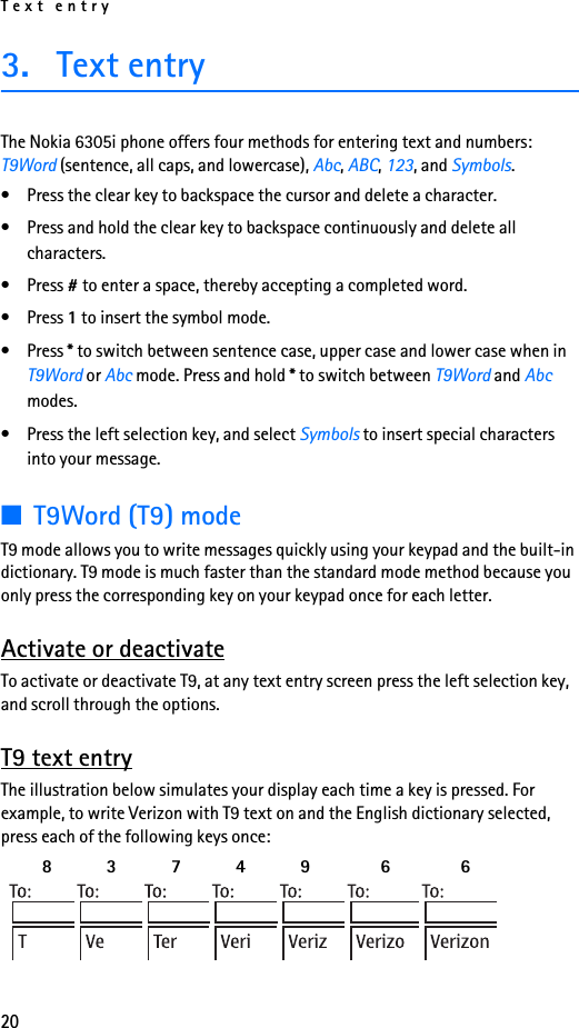 Text entry203. Text entryThe Nokia 6305i phone offers four methods for entering text and numbers: T9Word (sentence, all caps, and lowercase), Abc, ABC, 123, and Symbols.• Press the clear key to backspace the cursor and delete a character.• Press and hold the clear key to backspace continuously and delete all characters.• Press # to enter a space, thereby accepting a completed word.• Press 1 to insert the symbol mode.• Press * to switch between sentence case, upper case and lower case when in T9Word or Abc mode. Press and hold * to switch between T9Word and Abc modes.• Press the left selection key, and select Symbols to insert special characters into your message.■T9Word (T9) modeT9 mode allows you to write messages quickly using your keypad and the built-in dictionary. T9 mode is much faster than the standard mode method because you only press the corresponding key on your keypad once for each letter.Activate or deactivateTo activate or deactivate T9, at any text entry screen press the left selection key, and scroll through the options.T9 text entryThe illustration below simulates your display each time a key is pressed. For example, to write Verizon with T9 text on and the English dictionary selected, press each of the following keys once:  8    3   7    4   9 6 6 